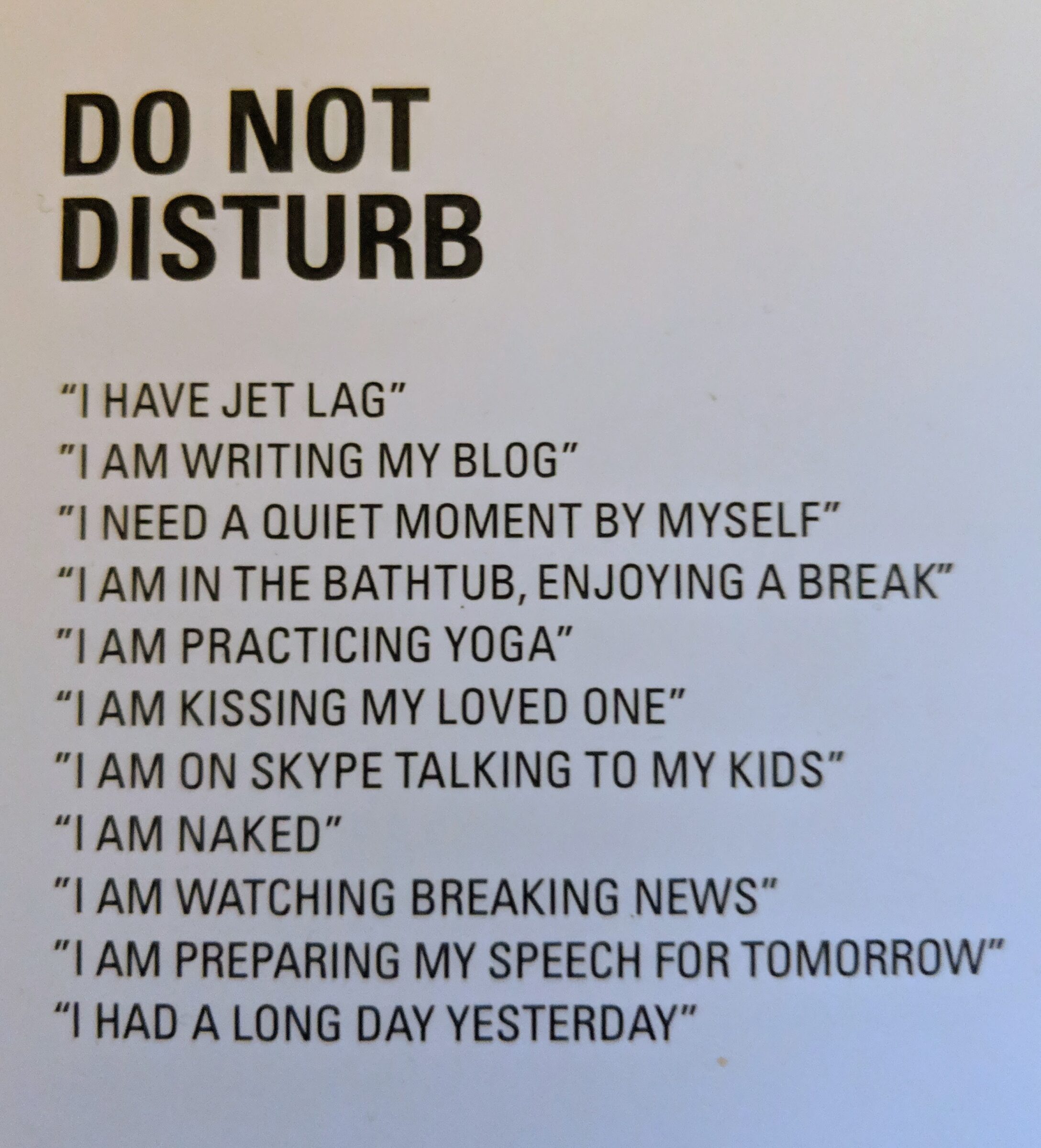 A do not disturb sign with the following items: "I HAVE JET LAG" "I AM WRITING MY BLOG" "I NEED A QUIET MOMENT BY MYSELF" "I AM IN THE BATHTUB, ENJOYING A BREAK" "I AM PRACTICING YOGA" "I AM KISSING MY LOVED ONE" "I AM ON SKYPE TALKING TO MY KIDS" "I AM NAKED" "I AM WATCHING BREAKING NEWS" "I AM PREPARING MY SPEECH FOR TOMORROW" "I HAD A LONG DAY YESTERDAY"